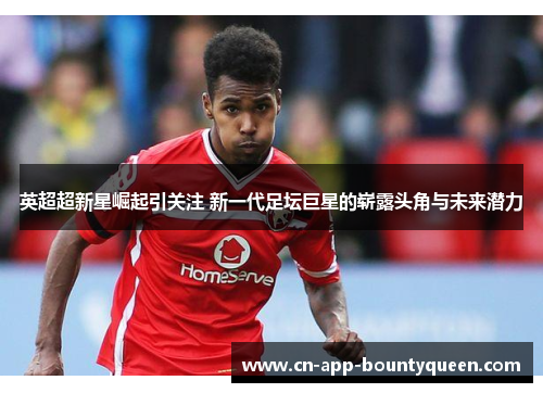 英超超新星崛起引关注 新一代足坛巨星的崭露头角与未来潜力 英超超新星崛起引关注 新一代足坛巨星的崭露头角与未来潜力