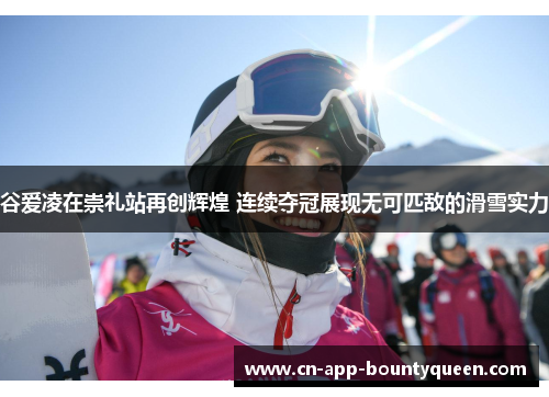 谷爱凌在崇礼站再创辉煌 连续夺冠展现无可匹敌的滑雪实力