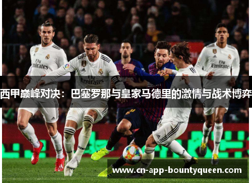 西甲巅峰对决：巴塞罗那与皇家马德里的激情与战术博弈