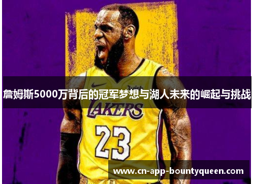 詹姆斯5000万背后的冠军梦想与湖人未来的崛起与挑战