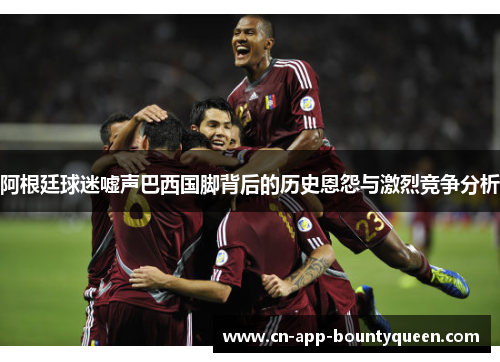 阿根廷球迷嘘声巴西国脚背后的历史恩怨与激烈竞争分析