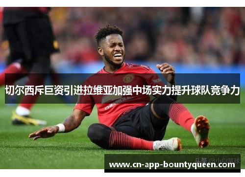 切尔西斥巨资引进拉维亚加强中场实力提升球队竞争力