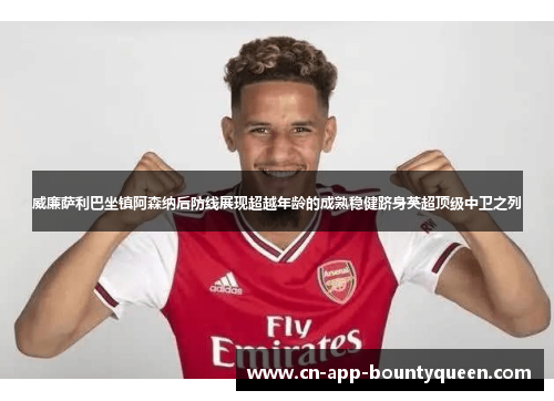 威廉萨利巴坐镇阿森纳后防线展现超越年龄的成熟稳健跻身英超顶级中卫之列