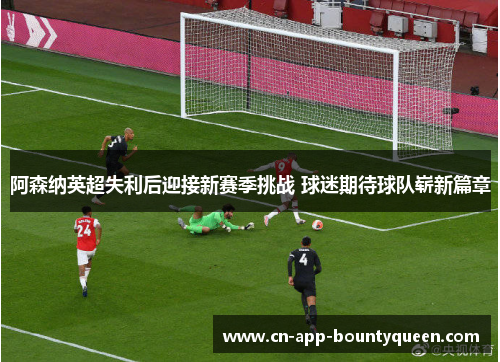 阿森纳英超失利后迎接新赛季挑战 球迷期待球队崭新篇章